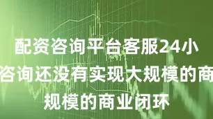 配资咨询平台客服24小时在线咨询还没有实现大规模的商业闭环