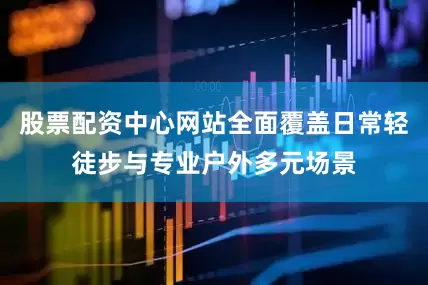 股票配资中心网站全面覆盖日常轻徒步与专业户外多元场景