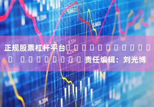 正规股票杠杆平台												  								责任编辑：刘光博