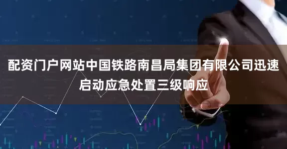 配资门户网站中国铁路南昌局集团有限公司迅速启动应急处置三级响应