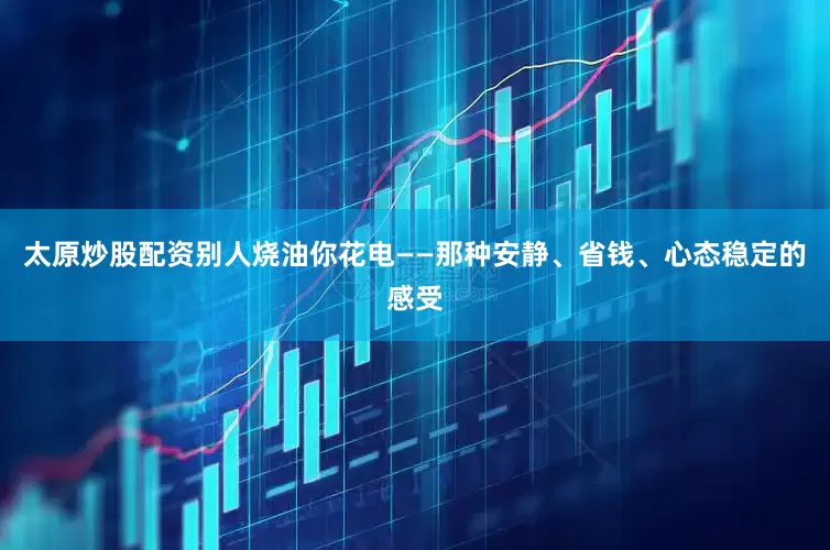 太原炒股配资别人烧油你花电——那种安静、省钱、心态稳定的感受