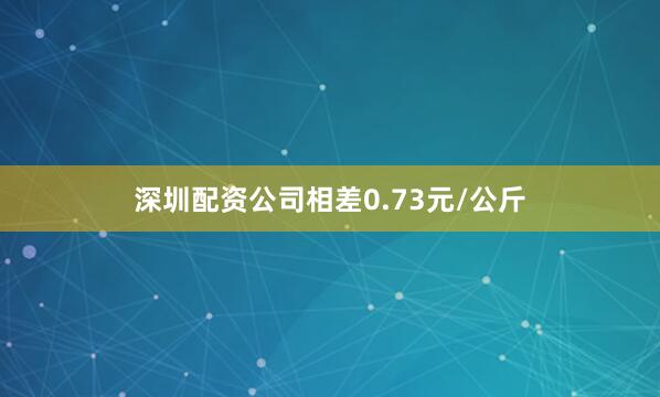 深圳配资公司相差0.73元/公斤