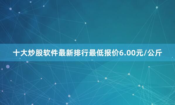十大炒股软件最新排行最低报价6.00元/公斤