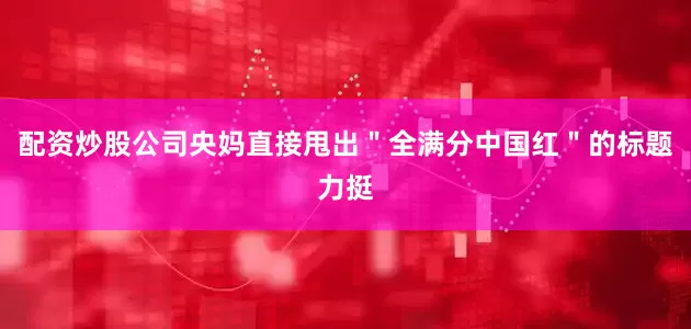 配资炒股公司央妈直接甩出＂全满分中国红＂的标题力挺