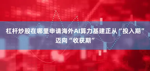 杠杆炒股在哪里申请海外AI算力基建正从“投入期”迈向“收获期”