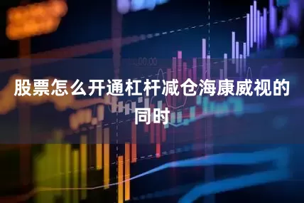 股票怎么开通杠杆　　减仓海康威视的同时