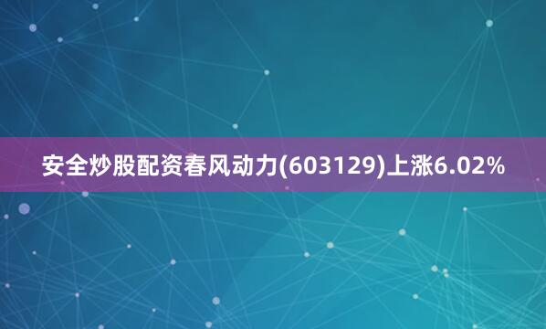安全炒股配资春风动力(603129)上涨6.02%