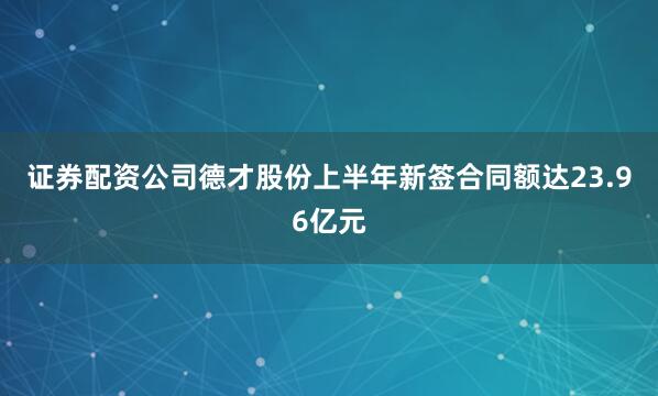 证券配资公司德才股份上半年新签合同额达23.96亿元