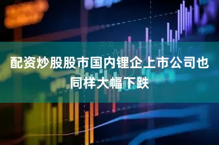 配资炒股股市国内锂企上市公司也同样大幅下跌