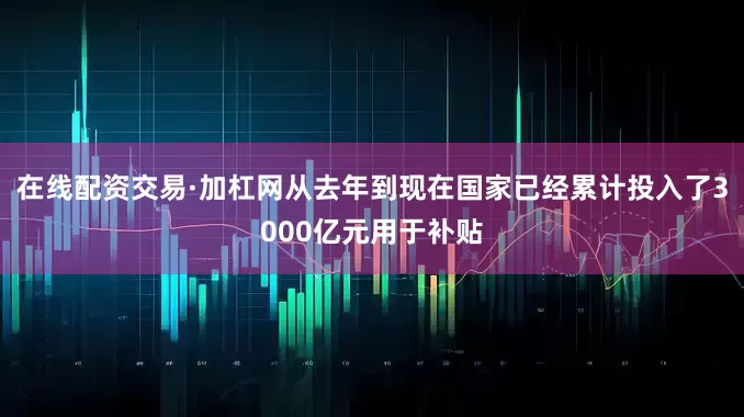 在线配资交易·加杠网从去年到现在国家已经累计投入了3000亿元用于补贴