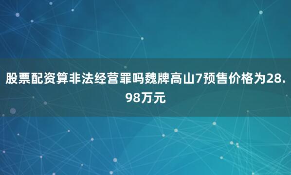 股票配资算非法经营罪吗魏牌高山7预售价格为28.98万元