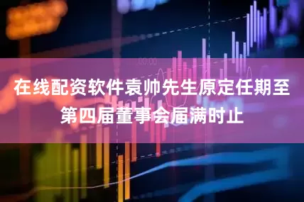 在线配资软件袁帅先生原定任期至第四届董事会届满时止
