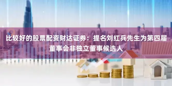 比较好的股票配资财达证券：提名刘红兵先生为第四届董事会非独立董事候选人