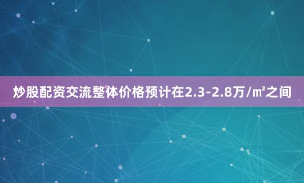 炒股配资交流整体价格预计在2.3-2.8万/㎡之间